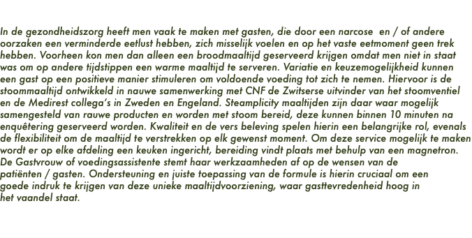 Steamplicity In de gezondheidszorg heeft men vaak te maken met gasten, die door een narcose en / of andere oorzaken een verminderde eetlust hebben, zich misselijk voelen en op het vaste eetmoment geen trek hebben. Voorheen kon men dan alleen een broodmaaltijd geserveerd krijgen omdat men niet in staat was om op andere tijdstippen een warme maaltijd te serveren. Variatie en keuzemogelijkheid kunnen een gast op een positieve manier stimuleren om voldoende voeding tot zich te nemen. Hiervoor is de stoommaaltijd ontwikkeld in nauwe samenwerking met CNF de Zwitserse uitvinder van het stoomventiel en de Medirest collega’s in Zweden en Engeland. Steamplicity maaltijden zijn daar waar mogelijk samengesteld van rauwe producten en worden met stoom bereid, deze kunnen binnen 10 minuten na enquêtering geserveerd worden. Kwaliteit en de vers beleving spelen hierin een belangrijke rol, evenals de flexibiliteit om de maaltijd te verstrekken op elk gewenst moment. Om deze service mogelijk te maken wordt er op elke afdeling een keuken ingericht, bereiding vindt plaats met behulp van een magnetron. De Gastvrouw of voedingsassistente stemt haar werkzaamheden af op de wensen van de patiënten / gasten. Ondersteuning en juiste toepassing van de formule is hierin cruciaal om een goede indruk te krijgen van deze unieke maaltijdvoorziening, waar gasttevredenheid hoog in het vaandel staat. 