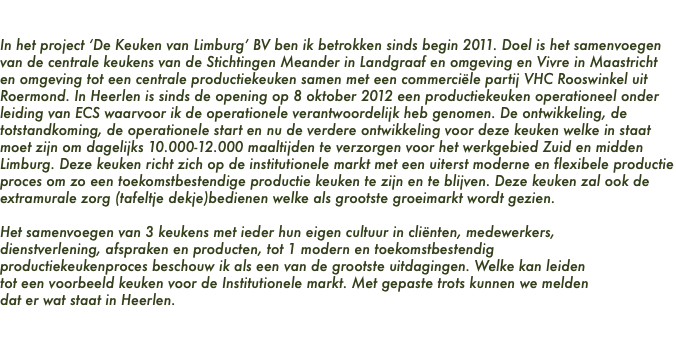 De Keuken van Limburg In het project ‘De Keuken van Limburg’ BV ben ik betrokken sinds begin 2011. Doel is het samenvoegen van de centrale keukens van de Stichtingen Meander in Landgraaf en omgeving en Vivre in Maastricht en omgeving tot een centrale productiekeuken samen met een commerciële partij VHC Rooswinkel uit Roermond. In Heerlen is sinds de opening op 8 oktober 2012 een productiekeuken operationeel onder leiding van ECS waarvoor ik de operationele verantwoordelijk heb genomen. De ontwikkeling, de totstandkoming, de operationele start en nu de verdere ontwikkeling voor deze keuken welke in staat moet zijn om dagelijks 10.000-12.000 maaltijden te verzorgen voor het werkgebied Zuid en midden Limburg. Deze keuken richt zich op de institutionele markt met een uiterst moderne en flexibele productie proces om zo een toekomstbestendige productie keuken te zijn en te blijven. Deze keuken zal ook de extramurale zorg (tafeltje dekje)bedienen welke als grootste groeimarkt wordt gezien. Het samenvoegen van 3 keukens met ieder hun eigen cultuur in cliënten, medewerkers, dienstverlening, afspraken en producten, tot 1 modern en toekomstbestendig productiekeukenproces beschouw ik als een van de grootste uitdagingen. Welke kan leiden tot een voorbeeld keuken voor de Institutionele markt. Met gepaste trots kunnen we melden dat er wat staat in Heerlen. 