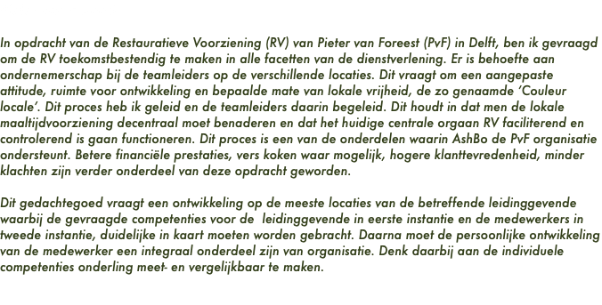 Pieter van Foreest In opdracht van de Restauratieve Voorziening (RV) van Pieter van Foreest (PvF) in Delft, ben ik gevraagd om de RV toekomstbestendig te maken in alle facetten van de dienstverlening. Er is behoefte aan ondernemerschap bij de teamleiders op de verschillende locaties. Dit vraagt om een aangepaste attitude, ruimte voor ontwikkeling en bepaalde mate van lokale vrijheid, de zo genaamde ‘Couleur locale’. Dit proces heb ik geleid en de teamleiders daarin begeleid. Dit houdt in dat men de lokale maaltijdvoorziening decentraal moet benaderen en dat het huidige centrale orgaan RV faciliterend en controlerend is gaan functioneren. Dit proces is een van de onderdelen waarin AshBo de PvF organisatie ondersteunt. Betere financiële prestaties, vers koken waar mogelijk, hogere klanttevredenheid, minder klachten zijn verder onderdeel van deze opdracht geworden. Dit gedachtegoed vraagt een ontwikkeling op de meeste locaties van de betreffende leidinggevende waarbij de gevraagde competenties voor de leidinggevende in eerste instantie en de medewerkers in tweede instantie, duidelijke in kaart moeten worden gebracht. Daarna moet de persoonlijke ontwikkeling van de medewerker een integraal onderdeel zijn van organisatie. Denk daarbij aan de individuele competenties onderling meet- en vergelijkbaar te maken. 