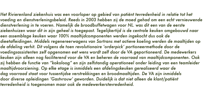 Ziekenhuis Rivierenland Tiel Het Rivierenland ziekenhuis was een voorloper op gebied van patiënt tevredenheid in relatie tot het voeding en dienstverleningsbeleid. Reeds in 2003 hebben zij de moed gehad om een echt vernieuwende dienstverlening in te voeren. Namelijk de broodbuffetwagen voor NL. was dit een van de eerste ziekenhuizen waar dit in zijn geheel is toegepast. Tegelijkertijd is de centrale keuken omgebouwd naar een assemblage keuken waar 100% maaltijdcomponenten werden ingekocht dus ook de dieetafleidingen. Middels regenereerwagens van Sortrans met actieve koeling werden de maaltijden op de afdeling verhit. Dit volgens de toen revolutionaire ‘orderpick’ portioneermethode door de voedingsassistenten zelf opgenomen eet wens wordt zelf door de VA geportioneerd. De medewerkers keuken zijn alleen nog faciliterend voor de VA en beheren de voorraad van maaltijdcomponenten. Ook zij hebben de functie van “kokoloog” en zijn zelfstandig operationeel onder leiding van een teamleider maaltijdvoorziening. Op elke etage is inmiddels een afdelingskeuken gerealiseerd waar de dag voorraad staat voor tussentijdse verstrekkingen en broodmaaltijden. De VA zijn inmiddels door diverse opleidingen ‘Gastvrouw’ geworden. Duidelijk is dat niet alleen de klant/patiënt tevredenheid is toegenomen maar ook de medewerkerstevredenheid.